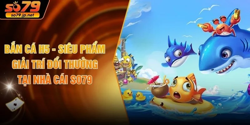 Bắn Cá H5 - Siêu Phẩm Giải Trí Đổi Thưởng Tại Nhà Cái SO79